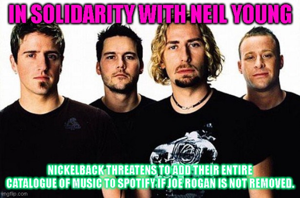 Nickelback meme | IN SOLIDARITY WITH NEIL YOUNG; NICKELBACK THREATENS TO ADD THEIR ENTIRE CATALOGUE OF MUSIC TO SPOTIFY IF JOE ROGAN IS NOT REMOVED. | image tagged in nickelback meme | made w/ Imgflip meme maker