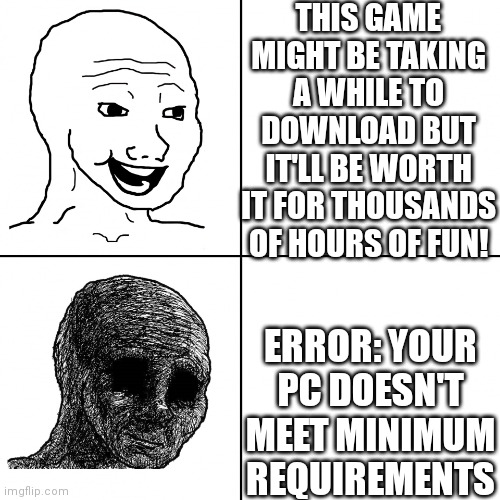 WHY ARE COMPUTER PARTS SO EXPENSIVE AAAAAAAAAAAAAAAAAAAAAAAAAAA | THIS GAME MIGHT BE TAKING A WHILE TO DOWNLOAD BUT IT'LL BE WORTH IT FOR THOUSANDS OF HOURS OF FUN! ERROR: YOUR PC DOESN'T MEET MINIMUM REQUIREMENTS | image tagged in happy wojak vs depressed wojak,why | made w/ Imgflip meme maker