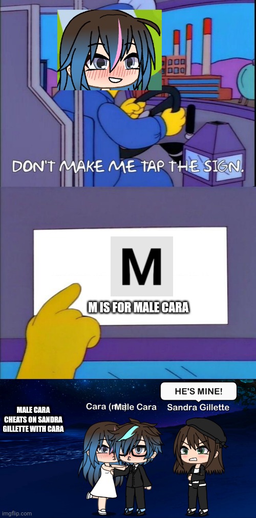 Male Cara cheats on Sandra? | M IS FOR MALE CARA; MALE CARA CHEATS ON SANDRA GILLETTE WITH CARA | image tagged in don't make me tap the sign,pop up school,gacha life,memes,sandra,love | made w/ Imgflip meme maker