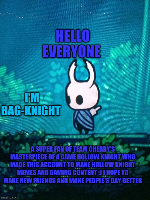 This is my first image.... | HELLO EVERYONE; I'M BAG-KNIGHT; A SUPER FAN OF TEAM CHERRY'S MASTERPIECE OF A GAME HOLLOW KNIGHT WHO MADE THIS ACCOUNT TO MAKE HOLLOW KNIGHT MEMES AND GAMING CONTENT :) I HOPE TO MAKE NEW FRIENDS AND MAKE PEOPLE'S DAY BETTER | image tagged in hollow knight,legend of the bag knight | made w/ Imgflip meme maker