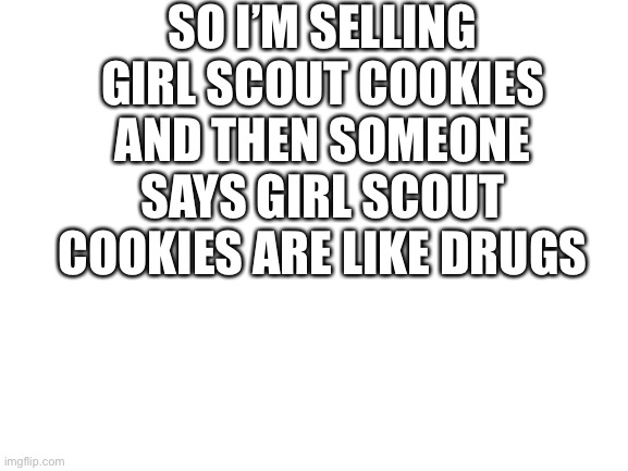 Blank White Template | SO I’M SELLING GIRL SCOUT COOKIES AND THEN SOMEONE SAYS GIRL SCOUT COOKIES ARE LIKE DRUGS | image tagged in blank white template | made w/ Imgflip meme maker