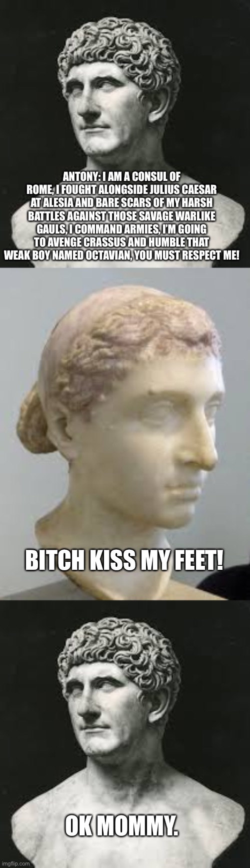 Antony and Cleopatra | ANTONY: I AM A CONSUL OF ROME, I FOUGHT ALONGSIDE JULIUS CAESAR AT ALESIA AND BARE SCARS OF MY HARSH BATTLES AGAINST THOSE SAVAGE WARLIKE GAULS, I COMMAND ARMIES, I’M GOING TO AVENGE CRASSUS AND HUMBLE THAT WEAK BOY NAMED OCTAVIAN, YOU MUST RESPECT ME! BITCH KISS MY FEET! OK MOMMY. | image tagged in funny memes | made w/ Imgflip meme maker