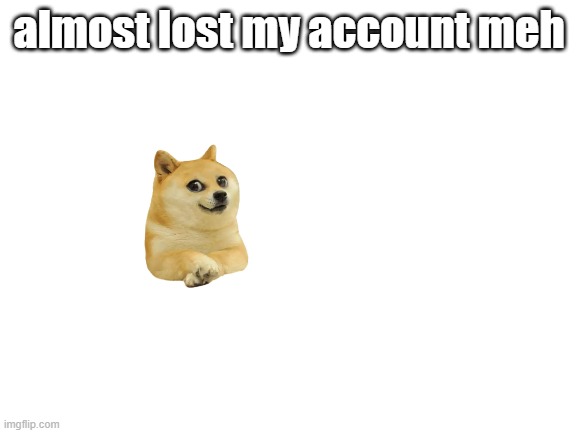 fun | almost lost my account meh | image tagged in blank white template | made w/ Imgflip meme maker