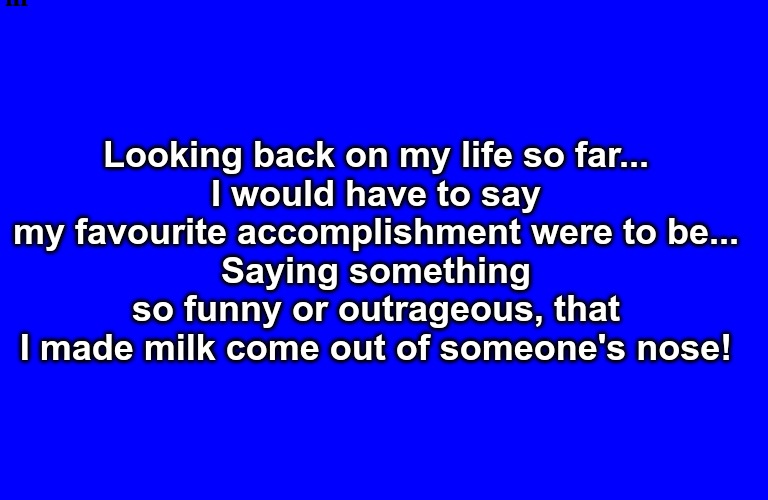 WTF? Life's a Gaggle... | Looking back on my life so far...
I would have to say my favourite accomplishment were to be...
Saying something so funny or outrageous, that I made milk come out of someone's nose! | image tagged in laugh,milk,death,life | made w/ Imgflip meme maker