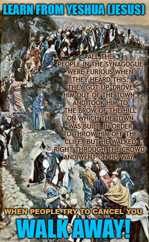 LEARN FROM YESHUA (JESUS); ALL THE PEOPLE IN THE SYNAGOGUE WERE FURIOUS WHEN THEY HEARD THIS. THEY GOT UP, DROVE HIM OUT OF THE TOWN, AND TOOK HIM TO THE BROW OF THE HILL ON WHICH THE TOWN WAS BUILT, IN ORDER TO THROW HIM OFF THE CLIFF.  BUT HE WALKED RIGHT THROUGH THE CROWD 
AND WENT ON HIS WAY. WHEN PEOPLE TRY TO CANCEL YOU; WALK AWAY! | made w/ Imgflip meme maker