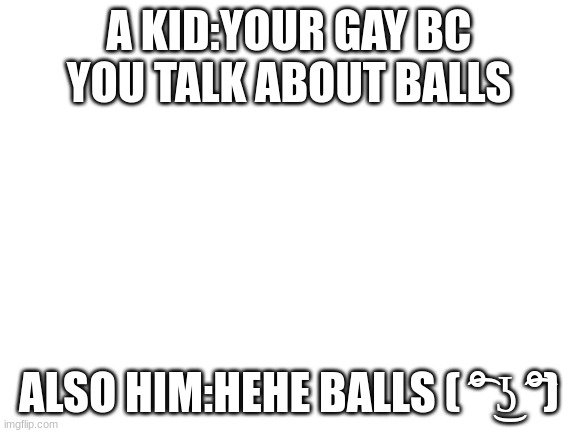 i tried posting in MS_memers_group but people were being rude 'bout it | A KID:YOUR GAY BC YOU TALK ABOUT BALLS; ALSO HIM:HEHE BALLS ( ͡° ͜ʖ ͡°) | image tagged in blank white template | made w/ Imgflip meme maker