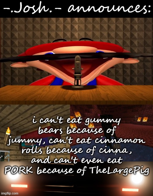 can't beat mustangs in race w/o making bubonic mad lol | i can't eat gummy bears because of jummy, can't eat cinnamon rolls because of cinna, and can't even eat PORK because of TheLargePig | image tagged in josh's announcement temp by josh | made w/ Imgflip meme maker
