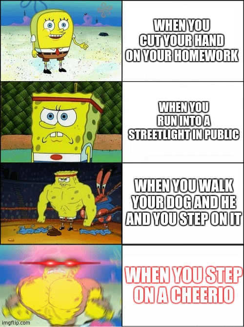 Sponge Finna Commit Muder | WHEN YOU CUT YOUR HAND ON YOUR HOMEWORK; WHEN YOU RUN INTO A STREETLIGHT IN PUBLIC; WHEN YOU WALK YOUR DOG AND HE
AND YOU STEP ON IT; WHEN YOU STEP ON A CHEERIO | image tagged in sponge finna commit muder | made w/ Imgflip meme maker