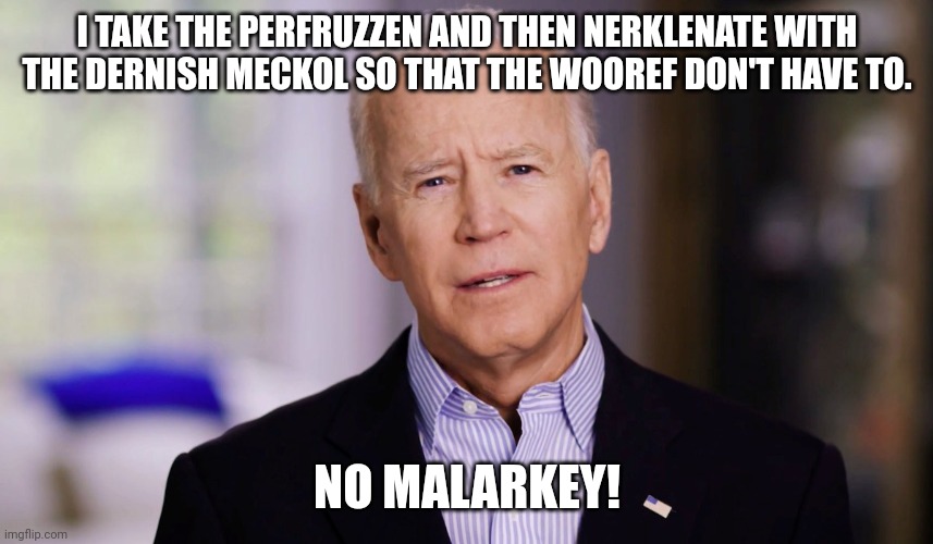 Joe Biden 2020 | I TAKE THE PERFRUZZEN AND THEN NERKLENATE WITH THE DERNISH MECKOL SO THAT THE WOOREF DON'T HAVE TO. NO MALARKEY! | image tagged in joe biden 2020 | made w/ Imgflip meme maker