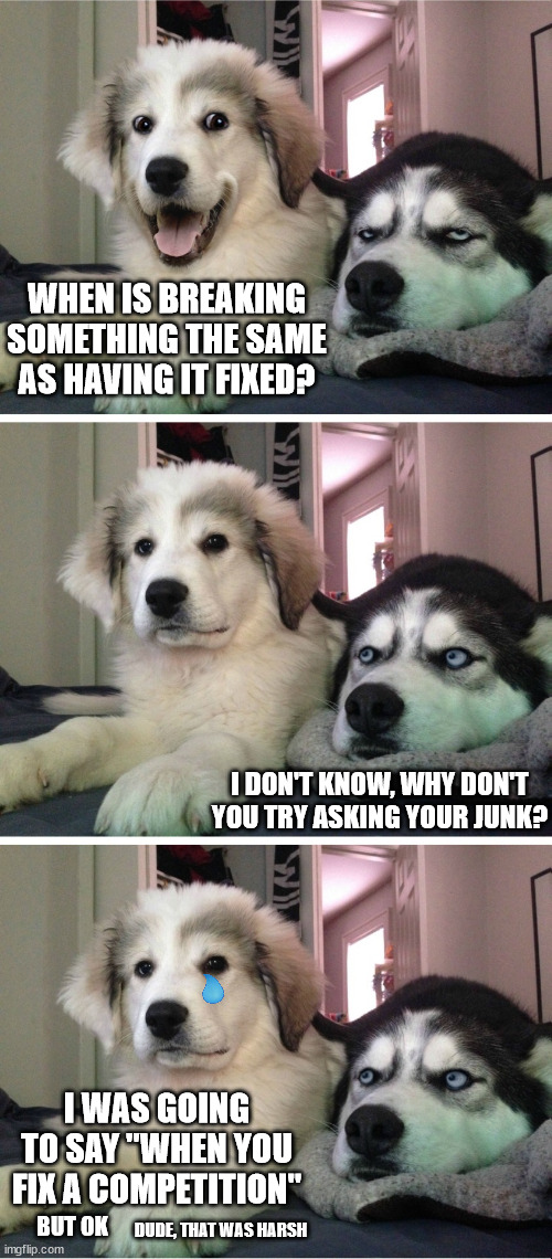 What a dick | WHEN IS BREAKING SOMETHING THE SAME AS HAVING IT FIXED? I DON'T KNOW, WHY DON'T YOU TRY ASKING YOUR JUNK? I WAS GOING TO SAY "WHEN YOU FIX A COMPETITION"; DUDE, THAT WAS HARSH; BUT OK | image tagged in bad pun dog,bad dog puns | made w/ Imgflip meme maker