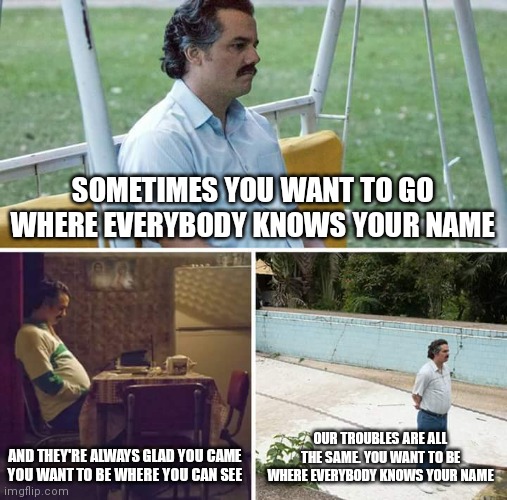 Sad Pablo Escobar Meme | SOMETIMES YOU WANT TO GO
WHERE EVERYBODY KNOWS YOUR NAME; AND THEY'RE ALWAYS GLAD YOU CAME
YOU WANT TO BE WHERE YOU CAN SEE; OUR TROUBLES ARE ALL THE SAME. YOU WANT TO BE WHERE EVERYBODY KNOWS YOUR NAME | image tagged in memes,sad pablo escobar | made w/ Imgflip meme maker