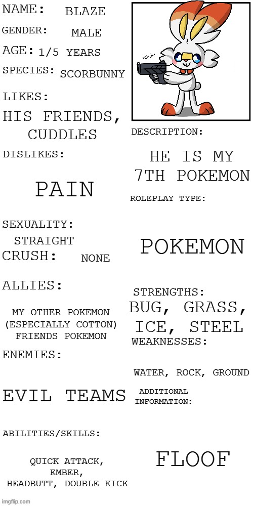 Blaze | BLAZE; MALE; 1/5 YEARS; SCORBUNNY; HIS FRIENDS, CUDDLES; HE IS MY 7TH POKEMON; PAIN; POKEMON; STRAIGHT; NONE; BUG, GRASS, ICE, STEEL; MY OTHER POKEMON (ESPECIALLY COTTON)
FRIENDS POKEMON; WATER, ROCK, GROUND; EVIL TEAMS; FLOOF; QUICK ATTACK, EMBER, HEADBUTT, DOUBLE KICK | image tagged in updated roleplay oc showcase | made w/ Imgflip meme maker