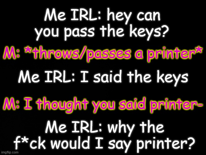I don't f*cking know at this point- | Me IRL: hey can you pass the keys? M: *throws/passes a printer*; Me IRL: I said the keys; M: I thought you said printer-; Me IRL: why the f*ck would I say printer? | made w/ Imgflip meme maker