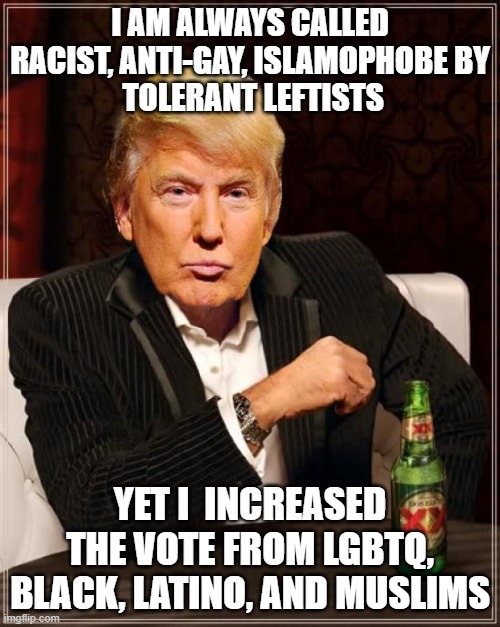 Leftist Communists Can Suck my Ass | I AM ALWAYS CALLED RACIST, ANTI-GAY, ISLAMOPHOBE BY
 TOLERANT LEFTISTS; YET I  INCREASED THE VOTE FROM LGBTQ, BLACK, LATINO, AND MUSLIMS | image tagged in trump most interesting man in the world | made w/ Imgflip meme maker