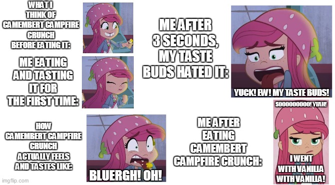 Before and after eating Camembert Campfire Crunch | ME AFTER 3 SECONDS, MY TASTE BUDS HATED IT:; WHAT I THINK OF CAMEMBERT CAMPFIRE CRUNCH BEFORE EATING IT:; ME EATING AND TASTING IT FOR THE FIRST TIME:; YUCK! EW! MY TASTE BUDS! SOOOOOOOOO! YEAH! ME AFTER EATING CAMEMBERT CAMPFIRE CRUNCH:; HOW CAMEMBERT CAMPFIRE CRUNCH ACTUALLY FEELS AND TASTES LIKE:; I WENT WITH VANILLA WITH VANILLA! BLUERGH! OH! | image tagged in memes,funny memes,expectation vs reality,strawberry shortcake,strawberry shortcake berry in the big city,relatable | made w/ Imgflip meme maker