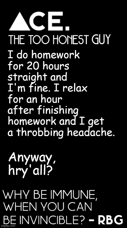 I do homework for 20 hours straight and I'm fine. I relax for an hour after finishing homework and I get a throbbing headache. Anyway, hry'all? | image tagged in spiralz / ace plain template | made w/ Imgflip meme maker