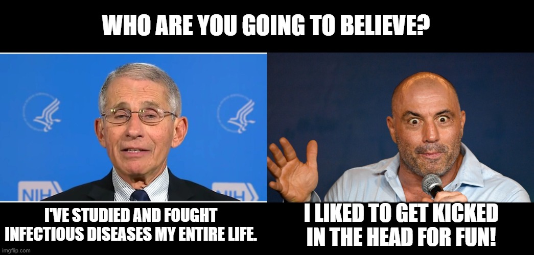 WHO ARE YOU GOING TO BELIEVE? I LIKED TO GET KICKED IN THE HEAD FOR FUN! I'VE STUDIED AND FOUGHT INFECTIOUS DISEASES MY ENTIRE LIFE. | image tagged in dr fauci | made w/ Imgflip meme maker