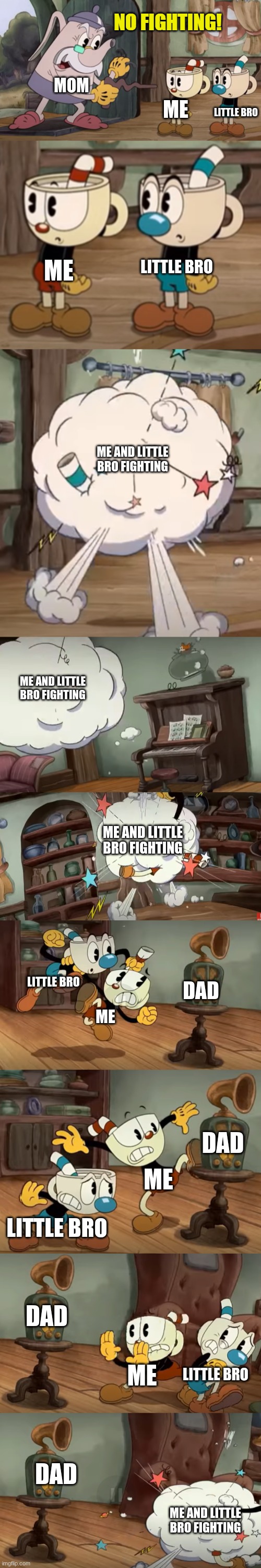 story of my life | MOM; LITTLE BRO; ME; LITTLE BRO; ME; ME AND LITTLE BRO FIGHTING; ME AND LITTLE BRO FIGHTING; ME AND LITTLE BRO FIGHTING; LITTLE BRO; DAD; ME; DAD; ME; LITTLE BRO; DAD; ME; LITTLE BRO; DAD; ME AND LITTLE BRO FIGHTING | image tagged in cuphead show no fighting | made w/ Imgflip meme maker