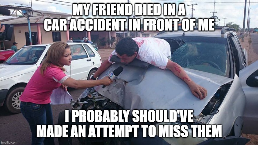 Hit! | MY FRIEND DIED IN A CAR ACCIDENT IN FRONT OF ME; I PROBABLY SHOULD'VE MADE AN ATTEMPT TO MISS THEM | image tagged in car accident reporter | made w/ Imgflip meme maker