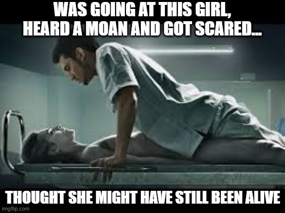 Noises | WAS GOING AT THIS GIRL, HEARD A MOAN AND GOT SCARED... THOUGHT SHE MIGHT HAVE STILL BEEN ALIVE | image tagged in necrophilia | made w/ Imgflip meme maker