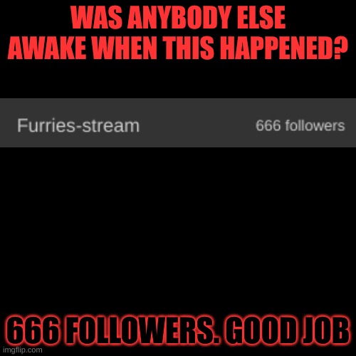 Blank black  template | WAS ANYBODY ELSE AWAKE WHEN THIS HAPPENED? 666 FOLLOWERS. GOOD JOB | image tagged in blank black template | made w/ Imgflip meme maker