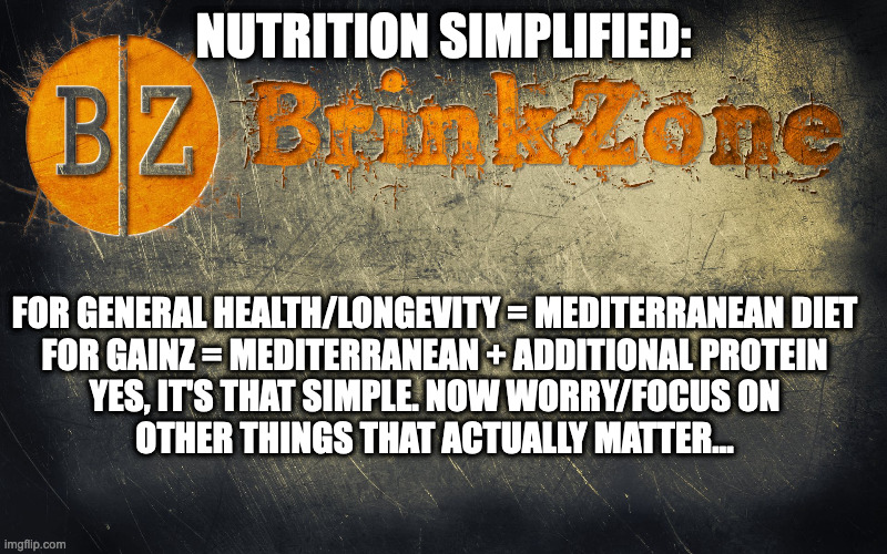 Nutrition For Dummies |  NUTRITION SIMPLIFIED:; FOR GENERAL HEALTH/LONGEVITY = MEDITERRANEAN DIET
FOR GAINZ = MEDITERRANEAN + ADDITIONAL PROTEIN

YES, IT'S THAT SIMPLE. NOW WORRY/FOCUS ON OTHER THINGS THAT ACTUALLY MATTER... | image tagged in nutrition,bodybuilding,eating healthy | made w/ Imgflip meme maker