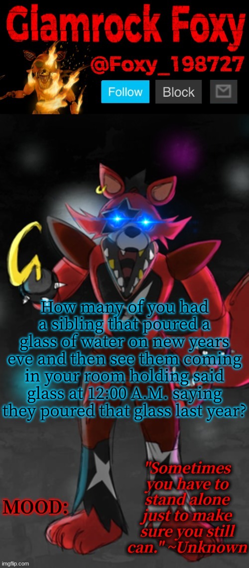 Anyone else? | How many of you had a sibling that poured a glass of water on new years eve and then see them coming in your room holding said glass at 12:00 A.M. saying they poured that glass last year? | image tagged in glamrock foxy announcement template | made w/ Imgflip meme maker