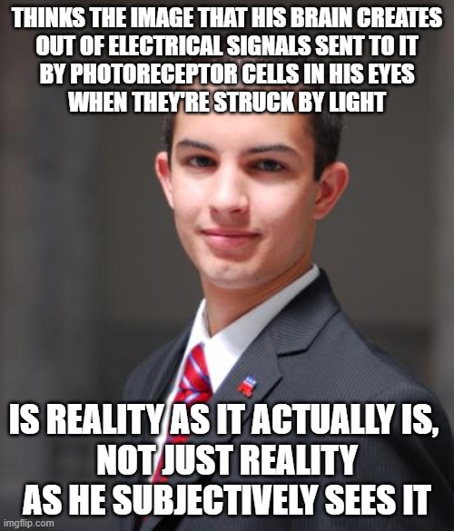 When You See Very Little And Understand Very Little Of What You See | THINKS THE IMAGE THAT HIS BRAIN CREATES
OUT OF ELECTRICAL SIGNALS SENT TO IT
BY PHOTORECEPTOR CELLS IN HIS EYES
WHEN THEY'RE STRUCK BY LIGHT; IS REALITY AS IT ACTUALLY IS, 
NOT JUST REALITY AS HE SUBJECTIVELY SEES IT | image tagged in college conservative,perception,perspective,reality,truth,narcissism | made w/ Imgflip meme maker