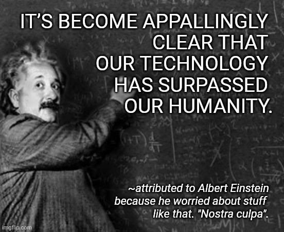 Einstein and blackboard | IT’S BECOME APPALLINGLY 
CLEAR THAT 
OUR TECHNOLOGY 
HAS SURPASSED 
OUR HUMANITY. ~attributed to Albert Einstein
 because he worried about stuff 
like that. "Nostra culpa". | image tagged in einstein and blackboard | made w/ Imgflip meme maker
