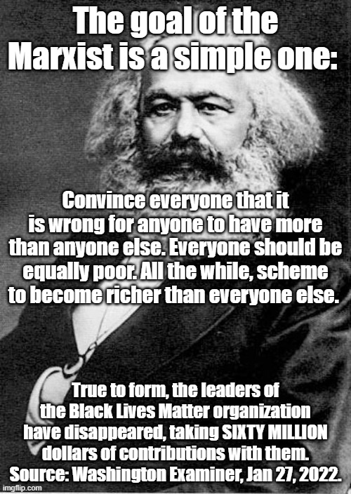 YEP. Every time. |  The goal of the Marxist is a simple one:; Convince everyone that it is wrong for anyone to have more than anyone else. Everyone should be equally poor. All the while, scheme to become richer than everyone else. True to form, the leaders of the Black Lives Matter organization have disappeared, taking SIXTY MILLION dollars of contributions with them. Source: Washington Examiner, Jan 27, 2022. | image tagged in karl marx,black lives matter | made w/ Imgflip meme maker