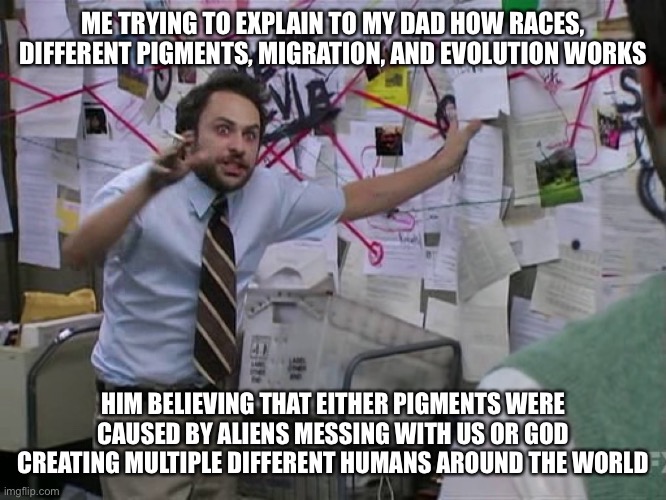 My dad is crazy | ME TRYING TO EXPLAIN TO MY DAD HOW RACES, DIFFERENT PIGMENTS, MIGRATION, AND EVOLUTION WORKS; HIM BELIEVING THAT EITHER PIGMENTS WERE CAUSED BY ALIENS MESSING WITH US OR GOD CREATING MULTIPLE DIFFERENT HUMANS AROUND THE WORLD | image tagged in charlie thinking its all connected connect the dot | made w/ Imgflip meme maker