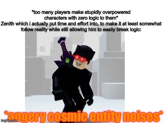 don't ask for the lore, it's not inappropriate but takes way too long to explain | "too many players make stupidly overpowered characters with zero logic to them"
Zenith which i actually put time and effort into, to make it at least somewhat follow reality while still allowing him to easily break logic:; *angery cosmic entity noises* | image tagged in roblox,memes,overpowered,no logic | made w/ Imgflip meme maker