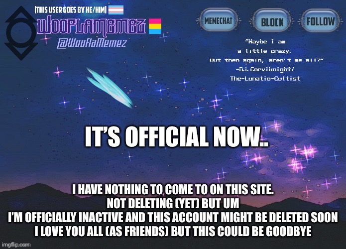 :l | IT’S OFFICIAL NOW.. I HAVE NOTHING TO COME TO ON THIS SITE.
NOT DELETING (YET) BUT UM


I’M OFFICIALLY INACTIVE AND THIS ACCOUNT MIGHT BE DELETED SOON
I LOVE YOU ALL (AS FRIENDS) BUT THIS COULD BE GOODBYE | image tagged in wooflamemez announcement template | made w/ Imgflip meme maker