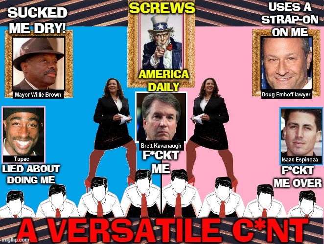 Keeping my Men Satisfied! | SUCKED
ME DRY! A VERSATILE C*NT USES A
STRAP-ON
ON ME F*CKT ME LIED ABOUT
DOING ME F*CKT ME OVER SCREWS AMERICA
DAILY | image tagged in vince vance,kamala harris,camel toe,c word,f word,memes | made w/ Imgflip meme maker