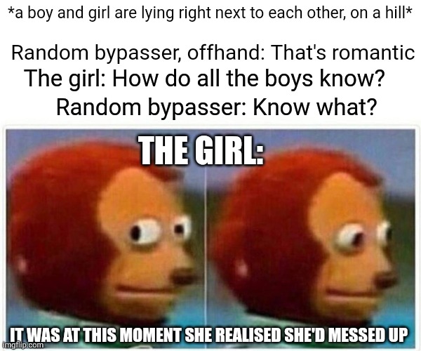 True story | *a boy and girl are lying right next to each other, on a hill*; Random bypasser, offhand: That's romantic; The girl: How do all the boys know? Random bypasser: Know what? THE GIRL:; IT WAS AT THIS MOMENT SHE REALISED SHE'D MESSED UP | image tagged in memes,monkey puppet,true story | made w/ Imgflip meme maker