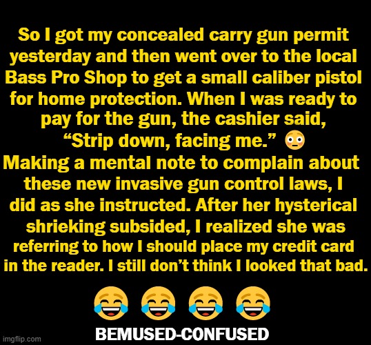 Comment on zerohedge.com by BEMUSED-CONFUSED :) | So I got my concealed carry gun permit 
yesterday and then went over to the local 
Bass Pro Shop to get a small caliber pistol 
for home protection. When I was ready to; pay for the gun, the cashier said, 

“Strip down, facing me.” 😳

Making a mental note to complain about; these new invasive gun control laws, I 
did as she instructed. After her hysterical 
shrieking subsided, I realized she was; referring to how I should place my credit card 
in the reader. I still don’t think I looked that bad. 😂😂😂😂; BEMUSED-CONFUSED | image tagged in politics,imgflip humor,gun loving conservative,guns,gun control,lol so funny | made w/ Imgflip meme maker