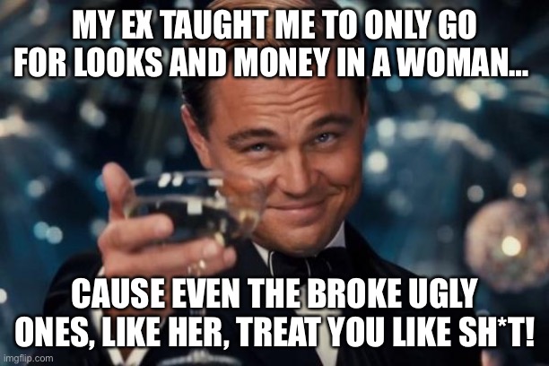 My ex taught me to only go for looks and money in a woman… cause … | MY EX TAUGHT ME TO ONLY GO FOR LOOKS AND MONEY IN A WOMAN…; CAUSE EVEN THE BROKE UGLY ONES, LIKE HER, TREAT YOU LIKE SH*T! | image tagged in memes,leonardo dicaprio cheers,ugly,money,love | made w/ Imgflip meme maker