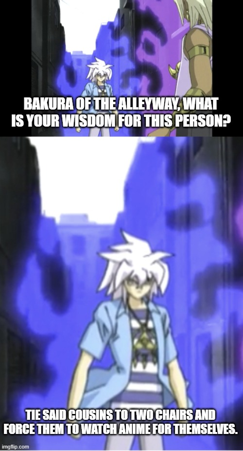 TIE SAID COUSINS TO TWO CHAIRS AND FORCE THEM TO WATCH ANIME FOR THEMSELVES. BAKURA OF THE ALLEYWAY, WHAT IS YOUR WISDOM FOR THIS PERSON? | image tagged in bakura approaches marik | made w/ Imgflip meme maker