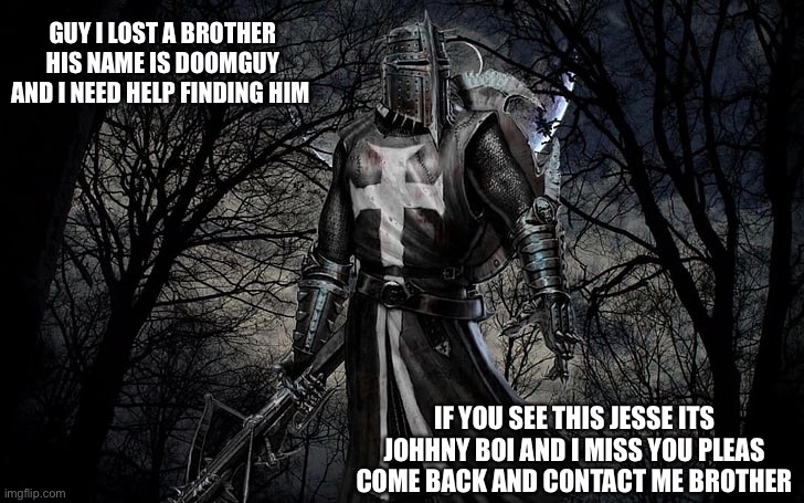 doom come back plz | GUY I LOST A BROTHER HIS NAME IS DOOMGUY AND I NEED HELP FINDING HIM; IF YOU SEE THIS JESSE ITS JOHHNY BOI AND I MISS YOU PLEAS COME BACK AND CONTACT ME BROTHER | image tagged in lost,help me | made w/ Imgflip meme maker