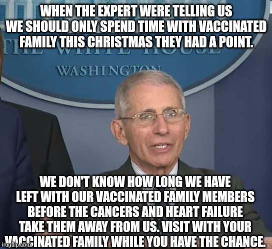 Dr Fauci | WHEN THE EXPERT WERE TELLING US WE SHOULD ONLY SPEND TIME WITH VACCINATED FAMILY THIS CHRISTMAS THEY HAD A POINT. WE DON'T KNOW HOW LONG WE HAVE LEFT WITH OUR VACCINATED FAMILY MEMBERS BEFORE THE CANCERS AND HEART FAILURE TAKE THEM AWAY FROM US. VISIT WITH YOUR VACCINATED FAMILY WHILE YOU HAVE THE CHANCE. | image tagged in dr fauci | made w/ Imgflip meme maker