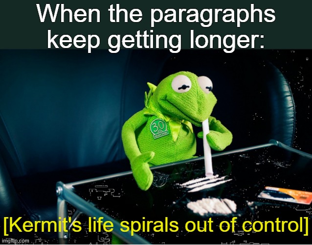 . | When the paragraphs keep getting longer:; [Kermit's life spirals out of control] | image tagged in kermit spirals out of control | made w/ Imgflip meme maker