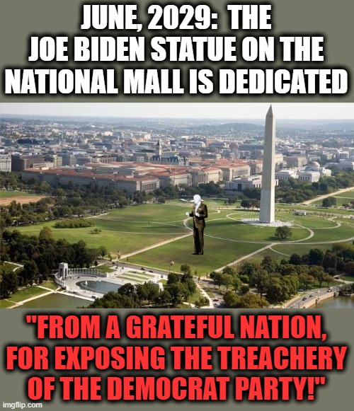 No one will believe their lies, ever again! | JUNE, 2029:  THE JOE BIDEN STATUE ON THE NATIONAL MALL IS DEDICATED; "FROM A GRATEFUL NATION, FOR EXPOSING THE TREACHERY
OF THE DEMOCRAT PARTY!" | image tagged in memes,democrats,joe biden,statue,national mall,treachery | made w/ Imgflip meme maker