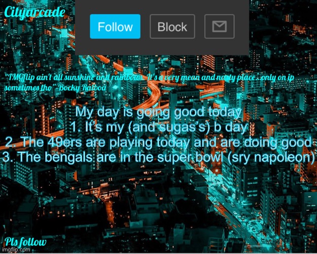 Cityarcade announcement new temp | My day is going good today
1. It’s my (and sugas’s) b day
2. The 49ers are playing today and are doing good
3. The bengals are in the super bowl (sry napoleon) | image tagged in cityarcade announcement new temp | made w/ Imgflip meme maker