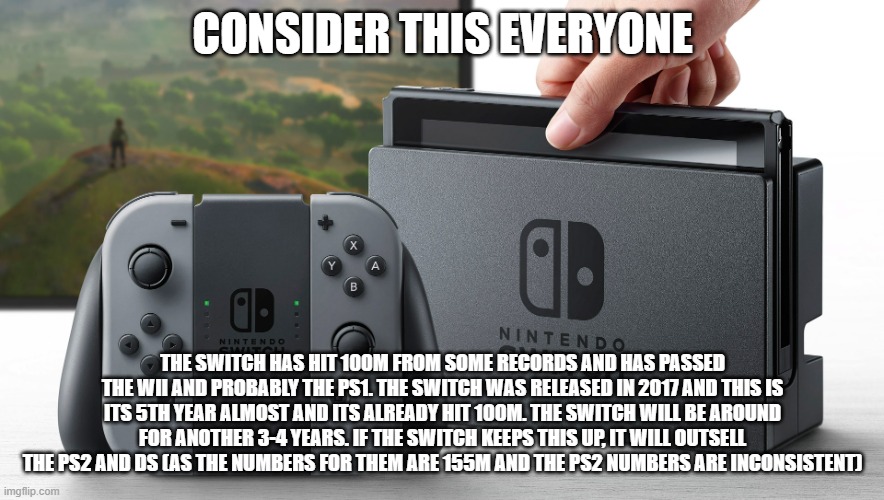 Lets get the Switch to the Best Selling Console spot | CONSIDER THIS EVERYONE; THE SWITCH HAS HIT 100M FROM SOME RECORDS AND HAS PASSED THE WII AND PROBABLY THE PS1. THE SWITCH WAS RELEASED IN 2017 AND THIS IS ITS 5TH YEAR ALMOST AND ITS ALREADY HIT 100M. THE SWITCH WILL BE AROUND FOR ANOTHER 3-4 YEARS. IF THE SWITCH KEEPS THIS UP, IT WILL OUTSELL THE PS2 AND DS (AS THE NUMBERS FOR THEM ARE 155M AND THE PS2 NUMBERS ARE INCONSISTENT) | image tagged in nintendo switch,best | made w/ Imgflip meme maker