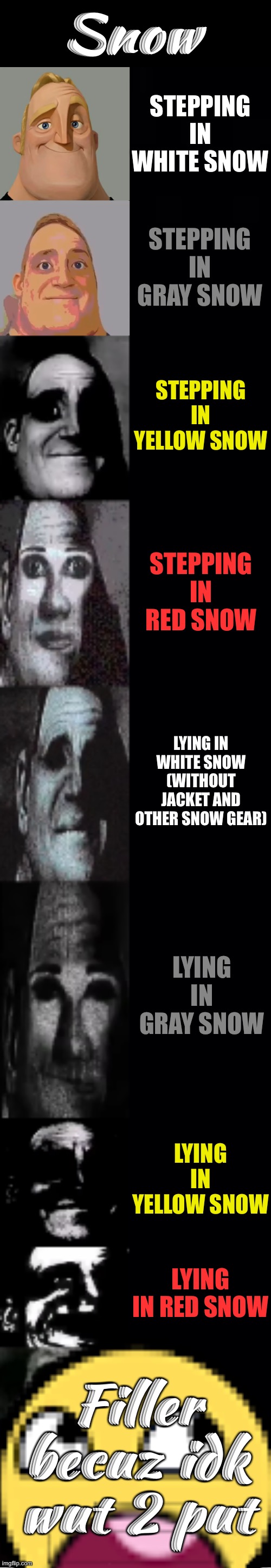 This template is underused | Snow; STEPPING IN WHITE SNOW; STEPPING IN GRAY SNOW; STEPPING IN YELLOW SNOW; STEPPING IN RED SNOW; LYING IN WHITE SNOW (WITHOUT JACKET AND OTHER SNOW GEAR); LYING IN GRAY SNOW; LYING IN YELLOW SNOW; LYING IN RED SNOW; Filler becuz idk wut 2 put | image tagged in mr incredible becoming uncanny,memes,funny,cats,gifs,among us | made w/ Imgflip meme maker