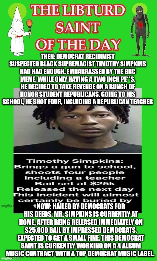 LIBTURD SAINT OF THE DAY - DEMOCRAT RECIDIVIST SUSPECTED BLACK SUPREMICIST TIMOTHY SIMPKINS - SCHOOL SHOOTER | THEN: DEMOCRAT RECIDIVIST SUSPECTED BLACK SUPREMACIST TIMOTHY SIMPKINS HAD HAD ENOUGH. EMBARRASSED BY THE BBC MEME, WHILE ONLY HAVING A TWO INCH PE**S, HE DECIDED TO TAKE REVENGE ON A BUNCH OF HONOR STUDENT REPUBLICANS. GOING TO HIS SCHOOL, HE SHOT FOUR, INCLUDING A REPUBLICAN TEACHER; NOW: HAILED BY DEMOCRATS FOR HIS DEEDS, MR. SIMPKINS IS CURRENTLY AT HOME, AFTER BEING RELEASED IMMEDIATELY ON $25,000 BAIL BY IMPRESSED DEMOCRATS. EXPECTED TO GET A SMALL FINE, THIS DEMOCRAT SAINT IS CURRENTLY WORKING ON A 4 ALBUM MUSIC CONTRACT WITH A TOP DEMOCRAT MUSIC LABEL. | image tagged in lotd,libturd saint of the day,timothy simpkins | made w/ Imgflip meme maker