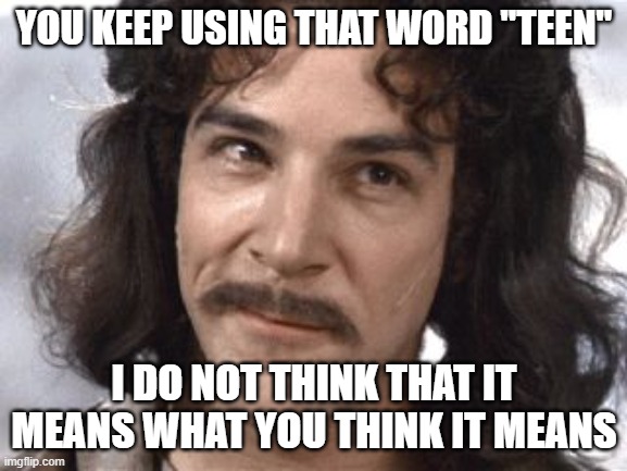 I Do Not Think That Means What You Think It Means | YOU KEEP USING THAT WORD "TEEN"; I DO NOT THINK THAT IT MEANS WHAT YOU THINK IT MEANS | image tagged in i do not think that means what you think it means,AdviceAnimals | made w/ Imgflip meme maker