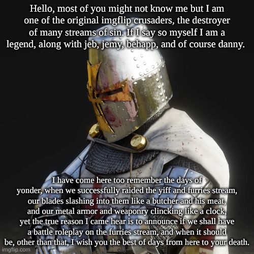 Paladin | Hello, most of you might not know me but I am one of the original imgflip crusaders, the destroyer of many streams of sin. If I say so myself I am a legend, along with jeb, jemy, behapp, and of course danny. I have come here too remember the days of yonder, when we successfully raided the yiff and furries stream, our blades slashing into them like a butcher and his meat, and our metal armor and weaponry clincking like a clock, yet the true reason I came hear is to announce if we shall have a battle roleplay on the furries stream, and when it should be, other than that, I wish you the best of days from here to your death. | image tagged in paladin | made w/ Imgflip meme maker