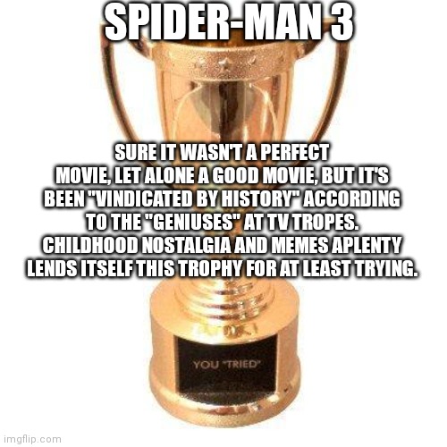 Damning with faint praise. |  SPIDER-MAN 3; SURE IT WASN'T A PERFECT MOVIE, LET ALONE A GOOD MOVIE, BUT IT'S BEEN "VINDICATED BY HISTORY" ACCORDING TO THE "GENIUSES" AT TV TROPES. CHILDHOOD NOSTALGIA AND MEMES APLENTY LENDS ITSELF THIS TROPHY FOR AT LEAST TRYING. | image tagged in participation trophy,spiderman,tobey maguire,spiderman 3 | made w/ Imgflip meme maker
