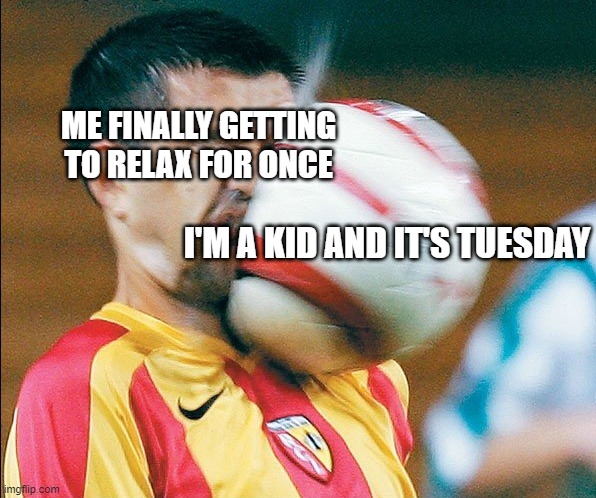 getting hit in the face by a soccer ball | ME FINALLY GETTING TO RELAX FOR ONCE; I'M A KID AND IT'S TUESDAY | image tagged in getting hit in the face by a soccer ball,violent | made w/ Imgflip meme maker